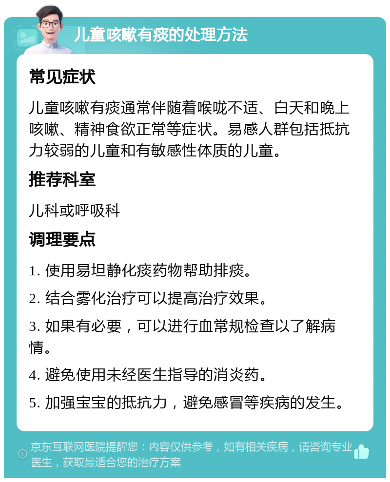 儿童咳嗽有痰的处理方法 常见症状 儿童咳嗽有痰通常伴随着喉咙不适、白天和晚上咳嗽、精神食欲正常等症状。易感人群包括抵抗力较弱的儿童和有敏感性体质的儿童。 推荐科室 儿科或呼吸科 调理要点 1. 使用易坦静化痰药物帮助排痰。 2. 结合雾化治疗可以提高治疗效果。 3. 如果有必要，可以进行血常规检查以了解病情。 4. 避免使用未经医生指导的消炎药。 5. 加强宝宝的抵抗力，避免感冒等疾病的发生。