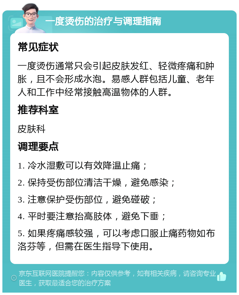 一度烫伤的治疗与调理指南 常见症状 一度烫伤通常只会引起皮肤发红、轻微疼痛和肿胀，且不会形成水泡。易感人群包括儿童、老年人和工作中经常接触高温物体的人群。 推荐科室 皮肤科 调理要点 1. 冷水湿敷可以有效降温止痛； 2. 保持受伤部位清洁干燥，避免感染； 3. 注意保护受伤部位，避免碰破； 4. 平时要注意抬高肢体，避免下垂； 5. 如果疼痛感较强，可以考虑口服止痛药物如布洛芬等，但需在医生指导下使用。