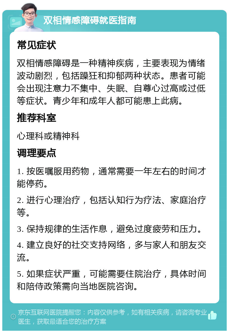 双相情感障碍就医指南 常见症状 双相情感障碍是一种精神疾病，主要表现为情绪波动剧烈，包括躁狂和抑郁两种状态。患者可能会出现注意力不集中、失眠、自尊心过高或过低等症状。青少年和成年人都可能患上此病。 推荐科室 心理科或精神科 调理要点 1. 按医嘱服用药物，通常需要一年左右的时间才能停药。 2. 进行心理治疗，包括认知行为疗法、家庭治疗等。 3. 保持规律的生活作息，避免过度疲劳和压力。 4. 建立良好的社交支持网络，多与家人和朋友交流。 5. 如果症状严重，可能需要住院治疗，具体时间和陪侍政策需向当地医院咨询。