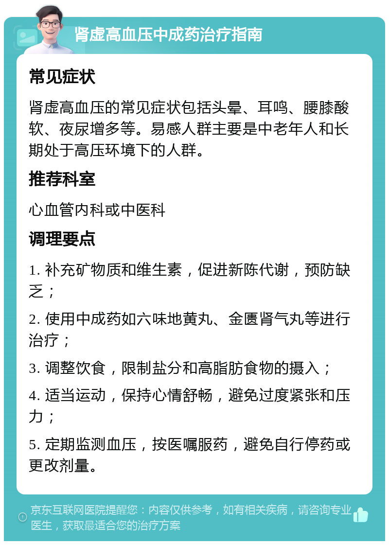 肾虚高血压中成药治疗指南 常见症状 肾虚高血压的常见症状包括头晕、耳鸣、腰膝酸软、夜尿增多等。易感人群主要是中老年人和长期处于高压环境下的人群。 推荐科室 心血管内科或中医科 调理要点 1. 补充矿物质和维生素，促进新陈代谢，预防缺乏； 2. 使用中成药如六味地黄丸、金匮肾气丸等进行治疗； 3. 调整饮食，限制盐分和高脂肪食物的摄入； 4. 适当运动，保持心情舒畅，避免过度紧张和压力； 5. 定期监测血压，按医嘱服药，避免自行停药或更改剂量。