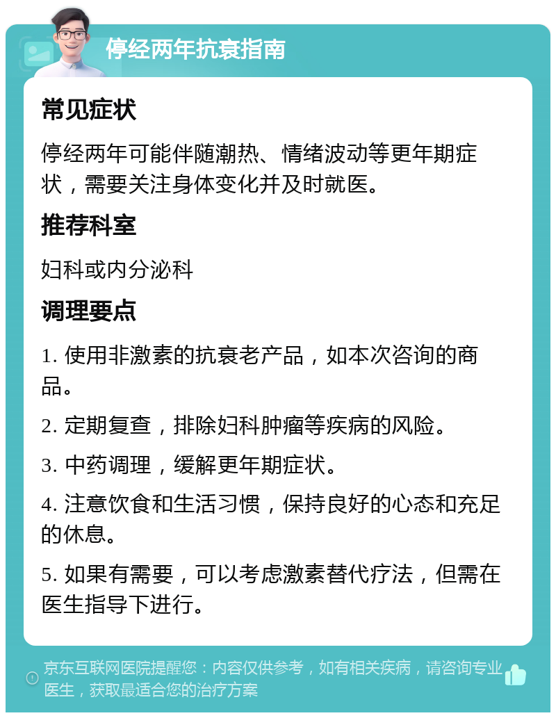 停经两年抗衰指南 常见症状 停经两年可能伴随潮热、情绪波动等更年期症状，需要关注身体变化并及时就医。 推荐科室 妇科或内分泌科 调理要点 1. 使用非激素的抗衰老产品，如本次咨询的商品。 2. 定期复查，排除妇科肿瘤等疾病的风险。 3. 中药调理，缓解更年期症状。 4. 注意饮食和生活习惯，保持良好的心态和充足的休息。 5. 如果有需要，可以考虑激素替代疗法，但需在医生指导下进行。