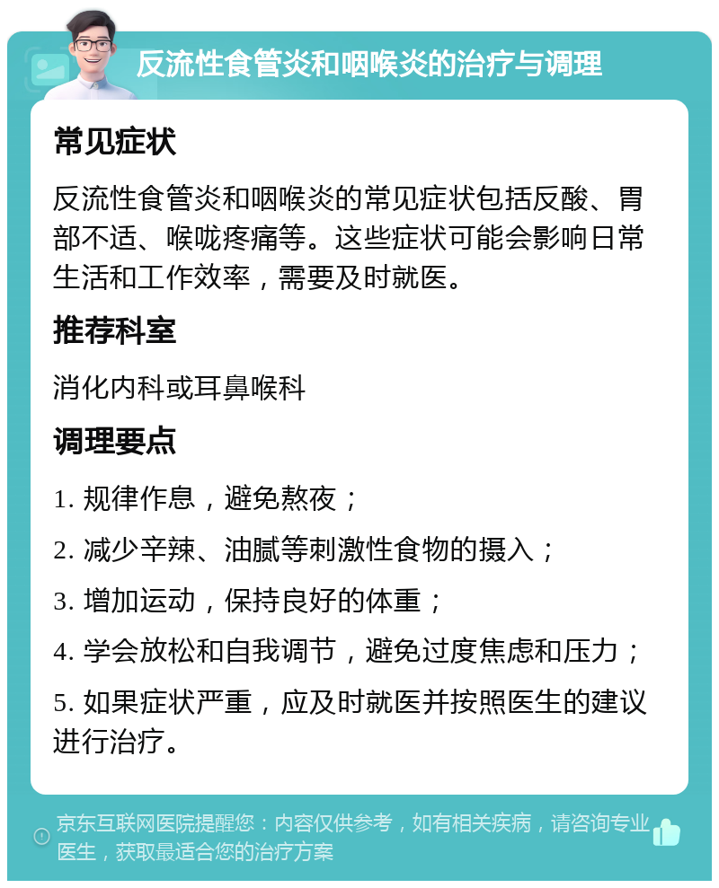 反流性食管炎和咽喉炎的治疗与调理 常见症状 反流性食管炎和咽喉炎的常见症状包括反酸、胃部不适、喉咙疼痛等。这些症状可能会影响日常生活和工作效率，需要及时就医。 推荐科室 消化内科或耳鼻喉科 调理要点 1. 规律作息，避免熬夜； 2. 减少辛辣、油腻等刺激性食物的摄入； 3. 增加运动，保持良好的体重； 4. 学会放松和自我调节，避免过度焦虑和压力； 5. 如果症状严重，应及时就医并按照医生的建议进行治疗。