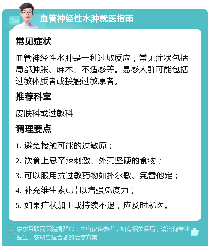 血管神经性水肿就医指南 常见症状 血管神经性水肿是一种过敏反应，常见症状包括局部肿胀、麻木、不适感等。易感人群可能包括过敏体质者或接触过敏原者。 推荐科室 皮肤科或过敏科 调理要点 1. 避免接触可能的过敏原； 2. 饮食上忌辛辣刺激、外壳坚硬的食物； 3. 可以服用抗过敏药物如扑尔敏、氯雷他定； 4. 补充维生素C片以增强免疫力； 5. 如果症状加重或持续不退，应及时就医。