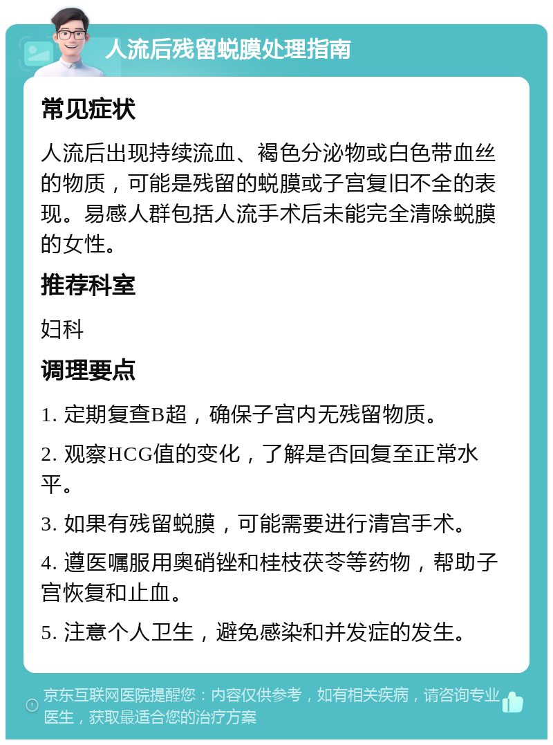 人流后残留蜕膜处理指南 常见症状 人流后出现持续流血、褐色分泌物或白色带血丝的物质，可能是残留的蜕膜或子宫复旧不全的表现。易感人群包括人流手术后未能完全清除蜕膜的女性。 推荐科室 妇科 调理要点 1. 定期复查B超，确保子宫内无残留物质。 2. 观察HCG值的变化，了解是否回复至正常水平。 3. 如果有残留蜕膜，可能需要进行清宫手术。 4. 遵医嘱服用奥硝锉和桂枝茯苓等药物，帮助子宫恢复和止血。 5. 注意个人卫生，避免感染和并发症的发生。