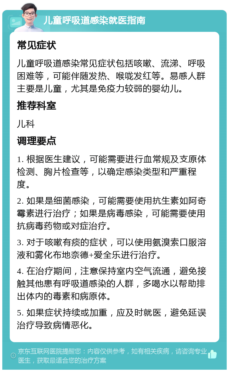 儿童呼吸道感染就医指南 常见症状 儿童呼吸道感染常见症状包括咳嗽、流涕、呼吸困难等，可能伴随发热、喉咙发红等。易感人群主要是儿童，尤其是免疫力较弱的婴幼儿。 推荐科室 儿科 调理要点 1. 根据医生建议，可能需要进行血常规及支原体检测、胸片检查等，以确定感染类型和严重程度。 2. 如果是细菌感染，可能需要使用抗生素如阿奇霉素进行治疗；如果是病毒感染，可能需要使用抗病毒药物或对症治疗。 3. 对于咳嗽有痰的症状，可以使用氨溴索口服溶液和雾化布地奈德+爱全乐进行治疗。 4. 在治疗期间，注意保持室内空气流通，避免接触其他患有呼吸道感染的人群，多喝水以帮助排出体内的毒素和病原体。 5. 如果症状持续或加重，应及时就医，避免延误治疗导致病情恶化。