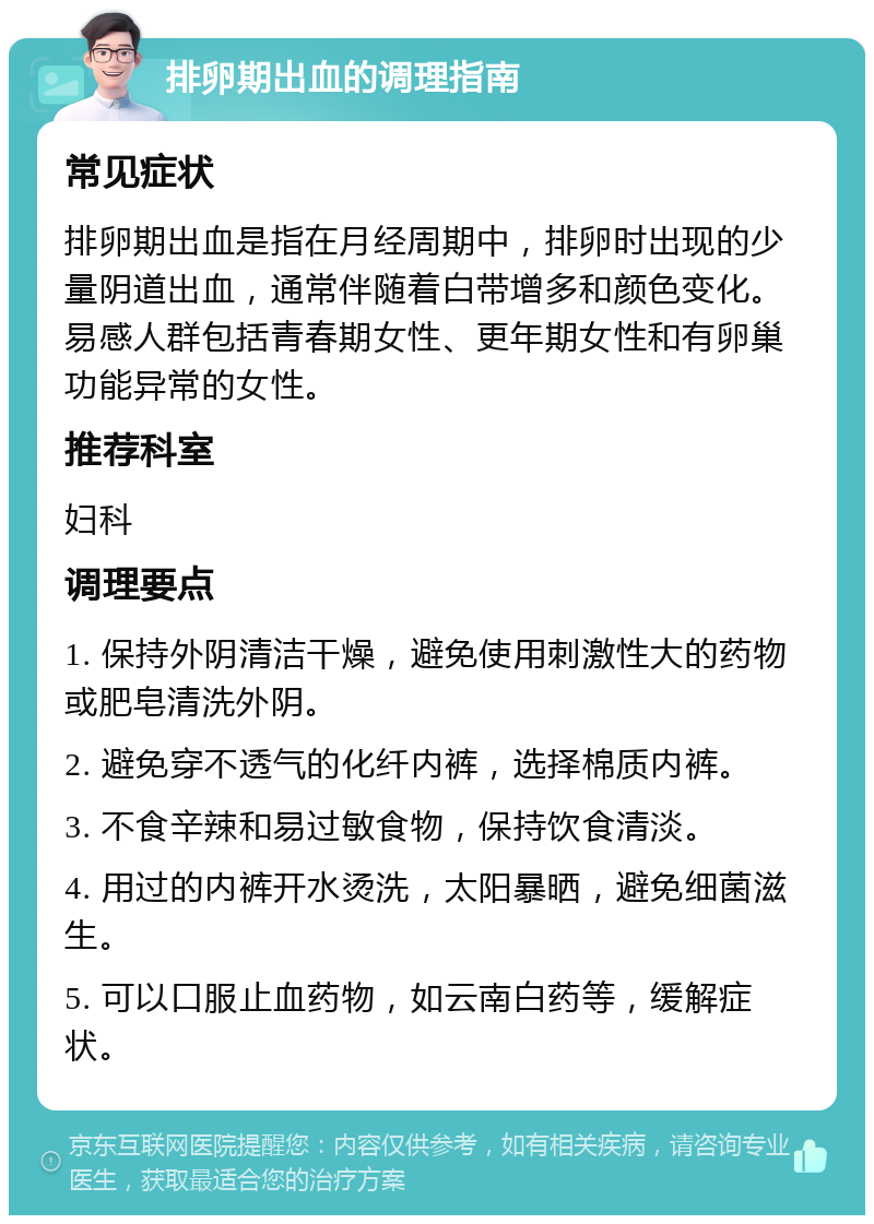 排卵期出血的调理指南 常见症状 排卵期出血是指在月经周期中，排卵时出现的少量阴道出血，通常伴随着白带增多和颜色变化。易感人群包括青春期女性、更年期女性和有卵巢功能异常的女性。 推荐科室 妇科 调理要点 1. 保持外阴清洁干燥，避免使用刺激性大的药物或肥皂清洗外阴。 2. 避免穿不透气的化纤内裤，选择棉质内裤。 3. 不食辛辣和易过敏食物，保持饮食清淡。 4. 用过的内裤开水烫洗，太阳暴晒，避免细菌滋生。 5. 可以口服止血药物，如云南白药等，缓解症状。