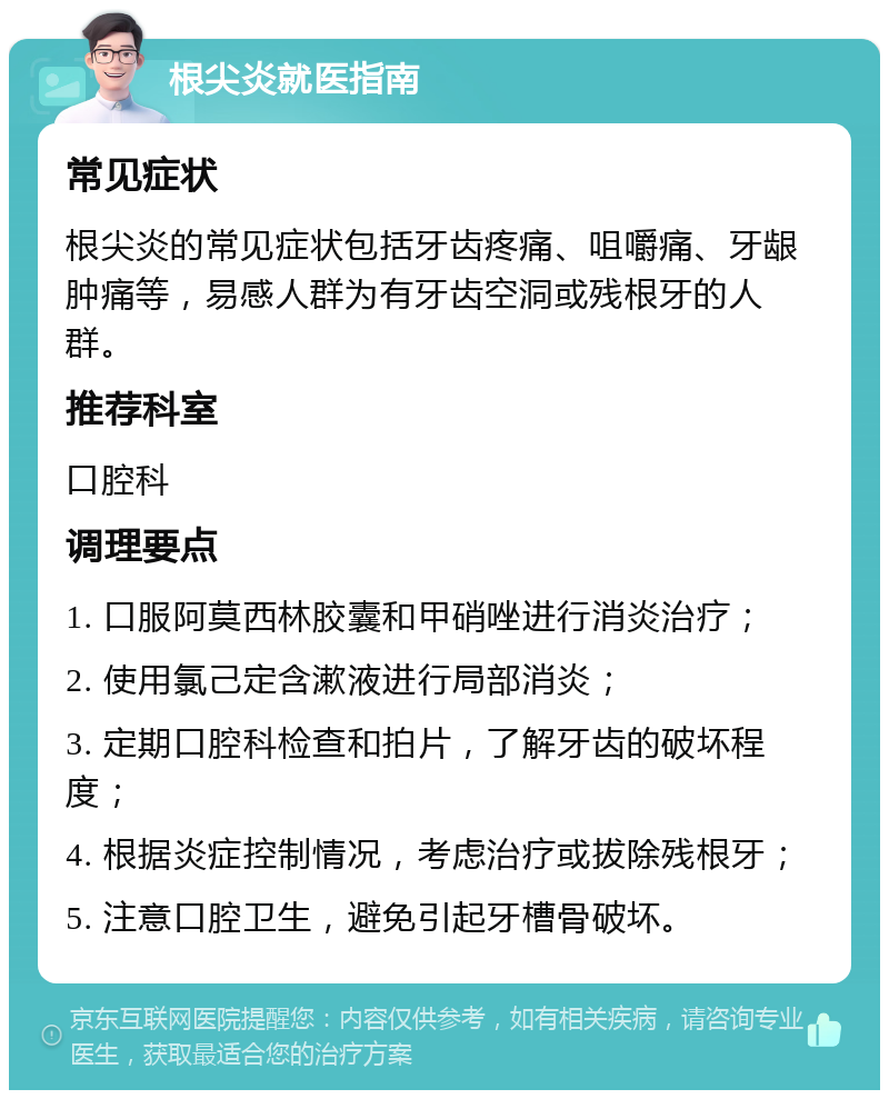 根尖炎就医指南 常见症状 根尖炎的常见症状包括牙齿疼痛、咀嚼痛、牙龈肿痛等，易感人群为有牙齿空洞或残根牙的人群。 推荐科室 口腔科 调理要点 1. 口服阿莫西林胶囊和甲硝唑进行消炎治疗； 2. 使用氯己定含漱液进行局部消炎； 3. 定期口腔科检查和拍片，了解牙齿的破坏程度； 4. 根据炎症控制情况，考虑治疗或拔除残根牙； 5. 注意口腔卫生，避免引起牙槽骨破坏。