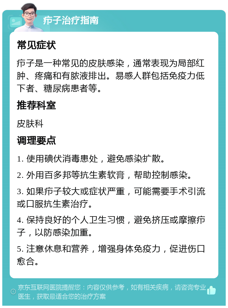 疖子治疗指南 常见症状 疖子是一种常见的皮肤感染，通常表现为局部红肿、疼痛和有脓液排出。易感人群包括免疫力低下者、糖尿病患者等。 推荐科室 皮肤科 调理要点 1. 使用碘伏消毒患处，避免感染扩散。 2. 外用百多邦等抗生素软膏，帮助控制感染。 3. 如果疖子较大或症状严重，可能需要手术引流或口服抗生素治疗。 4. 保持良好的个人卫生习惯，避免挤压或摩擦疖子，以防感染加重。 5. 注意休息和营养，增强身体免疫力，促进伤口愈合。