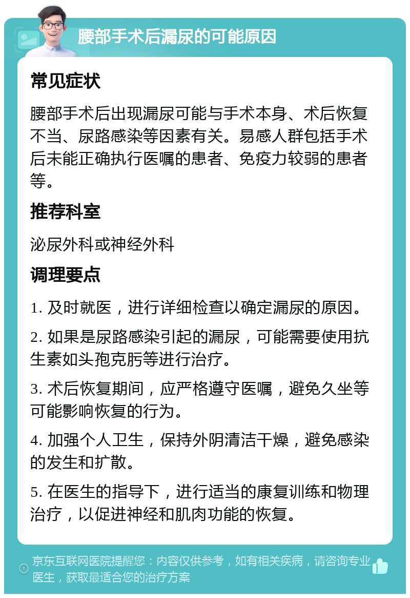 腰部手术后漏尿的可能原因 常见症状 腰部手术后出现漏尿可能与手术本身、术后恢复不当、尿路感染等因素有关。易感人群包括手术后未能正确执行医嘱的患者、免疫力较弱的患者等。 推荐科室 泌尿外科或神经外科 调理要点 1. 及时就医，进行详细检查以确定漏尿的原因。 2. 如果是尿路感染引起的漏尿，可能需要使用抗生素如头孢克肟等进行治疗。 3. 术后恢复期间，应严格遵守医嘱，避免久坐等可能影响恢复的行为。 4. 加强个人卫生，保持外阴清洁干燥，避免感染的发生和扩散。 5. 在医生的指导下，进行适当的康复训练和物理治疗，以促进神经和肌肉功能的恢复。