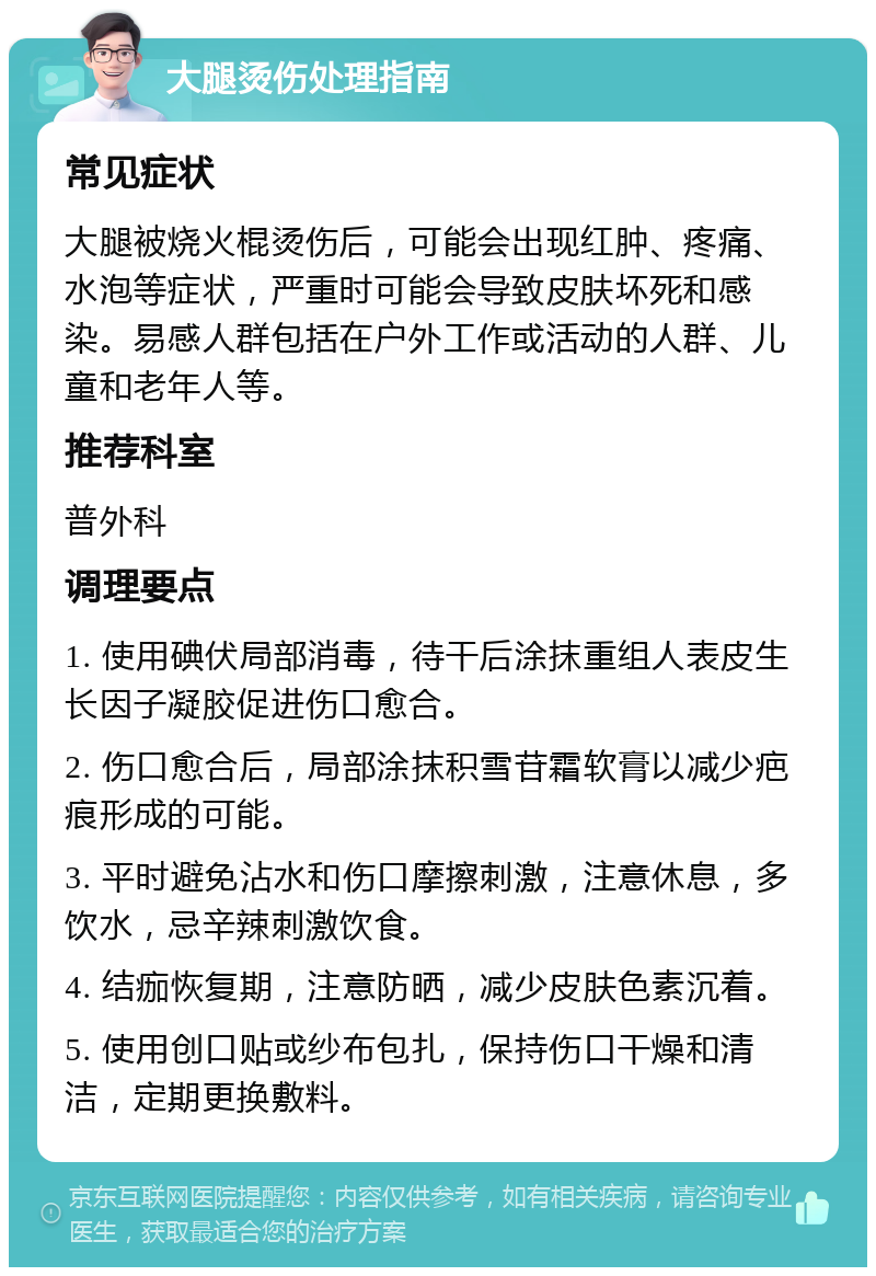 大腿烫伤处理指南 常见症状 大腿被烧火棍烫伤后，可能会出现红肿、疼痛、水泡等症状，严重时可能会导致皮肤坏死和感染。易感人群包括在户外工作或活动的人群、儿童和老年人等。 推荐科室 普外科 调理要点 1. 使用碘伏局部消毒，待干后涂抹重组人表皮生长因子凝胶促进伤口愈合。 2. 伤口愈合后，局部涂抹积雪苷霜软膏以减少疤痕形成的可能。 3. 平时避免沾水和伤口摩擦刺激，注意休息，多饮水，忌辛辣刺激饮食。 4. 结痂恢复期，注意防晒，减少皮肤色素沉着。 5. 使用创口贴或纱布包扎，保持伤口干燥和清洁，定期更换敷料。