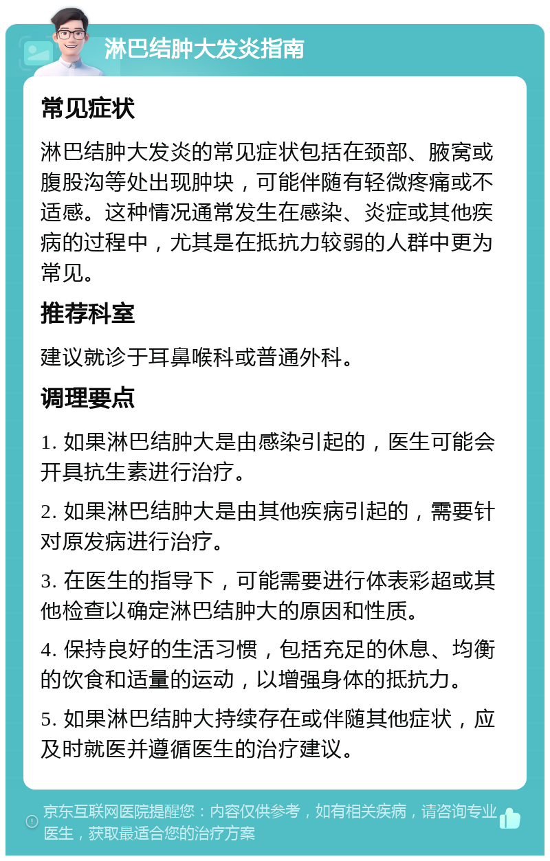 淋巴结肿大发炎指南 常见症状 淋巴结肿大发炎的常见症状包括在颈部、腋窝或腹股沟等处出现肿块，可能伴随有轻微疼痛或不适感。这种情况通常发生在感染、炎症或其他疾病的过程中，尤其是在抵抗力较弱的人群中更为常见。 推荐科室 建议就诊于耳鼻喉科或普通外科。 调理要点 1. 如果淋巴结肿大是由感染引起的，医生可能会开具抗生素进行治疗。 2. 如果淋巴结肿大是由其他疾病引起的，需要针对原发病进行治疗。 3. 在医生的指导下，可能需要进行体表彩超或其他检查以确定淋巴结肿大的原因和性质。 4. 保持良好的生活习惯，包括充足的休息、均衡的饮食和适量的运动，以增强身体的抵抗力。 5. 如果淋巴结肿大持续存在或伴随其他症状，应及时就医并遵循医生的治疗建议。