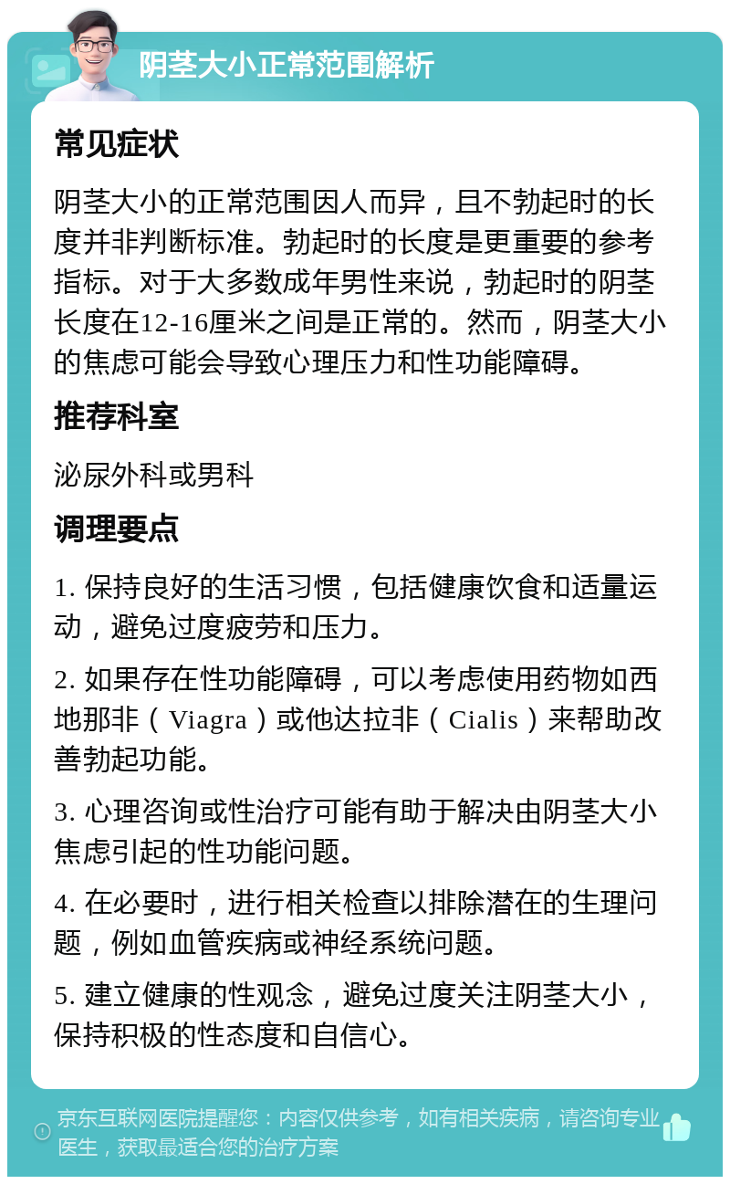 阴茎大小正常范围解析 常见症状 阴茎大小的正常范围因人而异，且不勃起时的长度并非判断标准。勃起时的长度是更重要的参考指标。对于大多数成年男性来说，勃起时的阴茎长度在12-16厘米之间是正常的。然而，阴茎大小的焦虑可能会导致心理压力和性功能障碍。 推荐科室 泌尿外科或男科 调理要点 1. 保持良好的生活习惯，包括健康饮食和适量运动，避免过度疲劳和压力。 2. 如果存在性功能障碍，可以考虑使用药物如西地那非（Viagra）或他达拉非（Cialis）来帮助改善勃起功能。 3. 心理咨询或性治疗可能有助于解决由阴茎大小焦虑引起的性功能问题。 4. 在必要时，进行相关检查以排除潜在的生理问题，例如血管疾病或神经系统问题。 5. 建立健康的性观念，避免过度关注阴茎大小，保持积极的性态度和自信心。