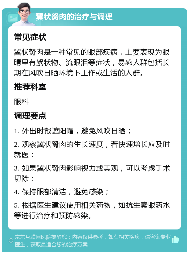 翼状胬肉的治疗与调理 常见症状 翼状胬肉是一种常见的眼部疾病，主要表现为眼睛里有絮状物、流眼泪等症状，易感人群包括长期在风吹日晒环境下工作或生活的人群。 推荐科室 眼科 调理要点 1. 外出时戴遮阳帽，避免风吹日晒； 2. 观察翼状胬肉的生长速度，若快速增长应及时就医； 3. 如果翼状胬肉影响视力或美观，可以考虑手术切除； 4. 保持眼部清洁，避免感染； 5. 根据医生建议使用相关药物，如抗生素眼药水等进行治疗和预防感染。