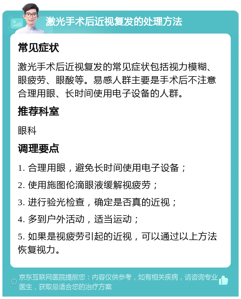 激光手术后近视复发的处理方法 常见症状 激光手术后近视复发的常见症状包括视力模糊、眼疲劳、眼酸等。易感人群主要是手术后不注意合理用眼、长时间使用电子设备的人群。 推荐科室 眼科 调理要点 1. 合理用眼，避免长时间使用电子设备； 2. 使用施图伦滴眼液缓解视疲劳； 3. 进行验光检查，确定是否真的近视； 4. 多到户外活动，适当运动； 5. 如果是视疲劳引起的近视，可以通过以上方法恢复视力。