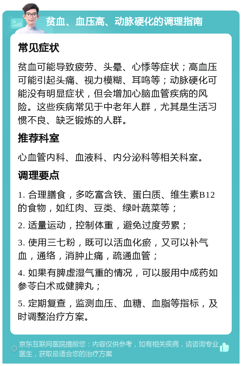 贫血、血压高、动脉硬化的调理指南 常见症状 贫血可能导致疲劳、头晕、心悸等症状；高血压可能引起头痛、视力模糊、耳鸣等；动脉硬化可能没有明显症状，但会增加心脑血管疾病的风险。这些疾病常见于中老年人群，尤其是生活习惯不良、缺乏锻炼的人群。 推荐科室 心血管内科、血液科、内分泌科等相关科室。 调理要点 1. 合理膳食，多吃富含铁、蛋白质、维生素B12的食物，如红肉、豆类、绿叶蔬菜等； 2. 适量运动，控制体重，避免过度劳累； 3. 使用三七粉，既可以活血化瘀，又可以补气血，通络，消肿止痛，疏通血管； 4. 如果有脾虚湿气重的情况，可以服用中成药如参苓白术或健脾丸； 5. 定期复查，监测血压、血糖、血脂等指标，及时调整治疗方案。