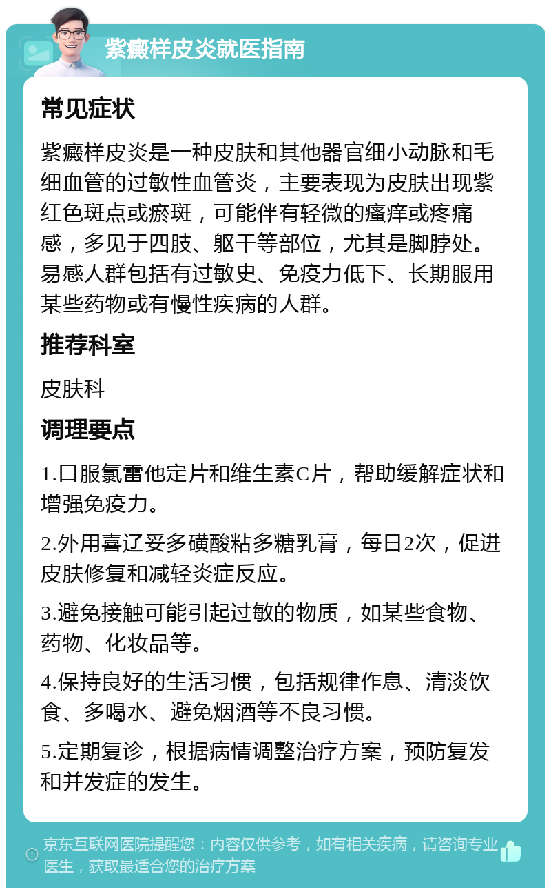 紫癜样皮炎就医指南 常见症状 紫癜样皮炎是一种皮肤和其他器官细小动脉和毛细血管的过敏性血管炎，主要表现为皮肤出现紫红色斑点或瘀斑，可能伴有轻微的瘙痒或疼痛感，多见于四肢、躯干等部位，尤其是脚脖处。易感人群包括有过敏史、免疫力低下、长期服用某些药物或有慢性疾病的人群。 推荐科室 皮肤科 调理要点 1.口服氯雷他定片和维生素C片，帮助缓解症状和增强免疫力。 2.外用喜辽妥多磺酸粘多糖乳膏，每日2次，促进皮肤修复和减轻炎症反应。 3.避免接触可能引起过敏的物质，如某些食物、药物、化妆品等。 4.保持良好的生活习惯，包括规律作息、清淡饮食、多喝水、避免烟酒等不良习惯。 5.定期复诊，根据病情调整治疗方案，预防复发和并发症的发生。