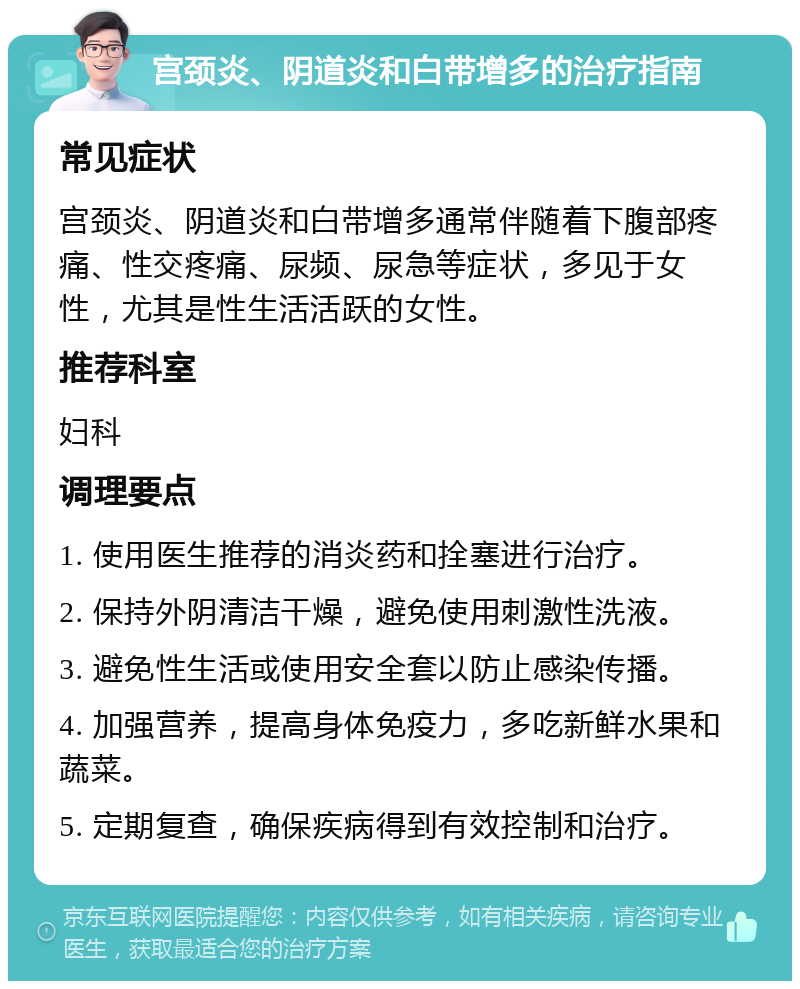 宫颈炎、阴道炎和白带增多的治疗指南 常见症状 宫颈炎、阴道炎和白带增多通常伴随着下腹部疼痛、性交疼痛、尿频、尿急等症状，多见于女性，尤其是性生活活跃的女性。 推荐科室 妇科 调理要点 1. 使用医生推荐的消炎药和拴塞进行治疗。 2. 保持外阴清洁干燥，避免使用刺激性洗液。 3. 避免性生活或使用安全套以防止感染传播。 4. 加强营养，提高身体免疫力，多吃新鲜水果和蔬菜。 5. 定期复查，确保疾病得到有效控制和治疗。