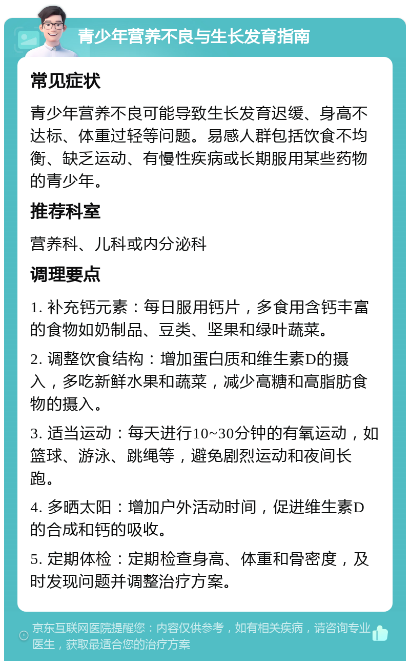 青少年营养不良与生长发育指南 常见症状 青少年营养不良可能导致生长发育迟缓、身高不达标、体重过轻等问题。易感人群包括饮食不均衡、缺乏运动、有慢性疾病或长期服用某些药物的青少年。 推荐科室 营养科、儿科或内分泌科 调理要点 1. 补充钙元素：每日服用钙片，多食用含钙丰富的食物如奶制品、豆类、坚果和绿叶蔬菜。 2. 调整饮食结构：增加蛋白质和维生素D的摄入，多吃新鲜水果和蔬菜，减少高糖和高脂肪食物的摄入。 3. 适当运动：每天进行10~30分钟的有氧运动，如篮球、游泳、跳绳等，避免剧烈运动和夜间长跑。 4. 多晒太阳：增加户外活动时间，促进维生素D的合成和钙的吸收。 5. 定期体检：定期检查身高、体重和骨密度，及时发现问题并调整治疗方案。