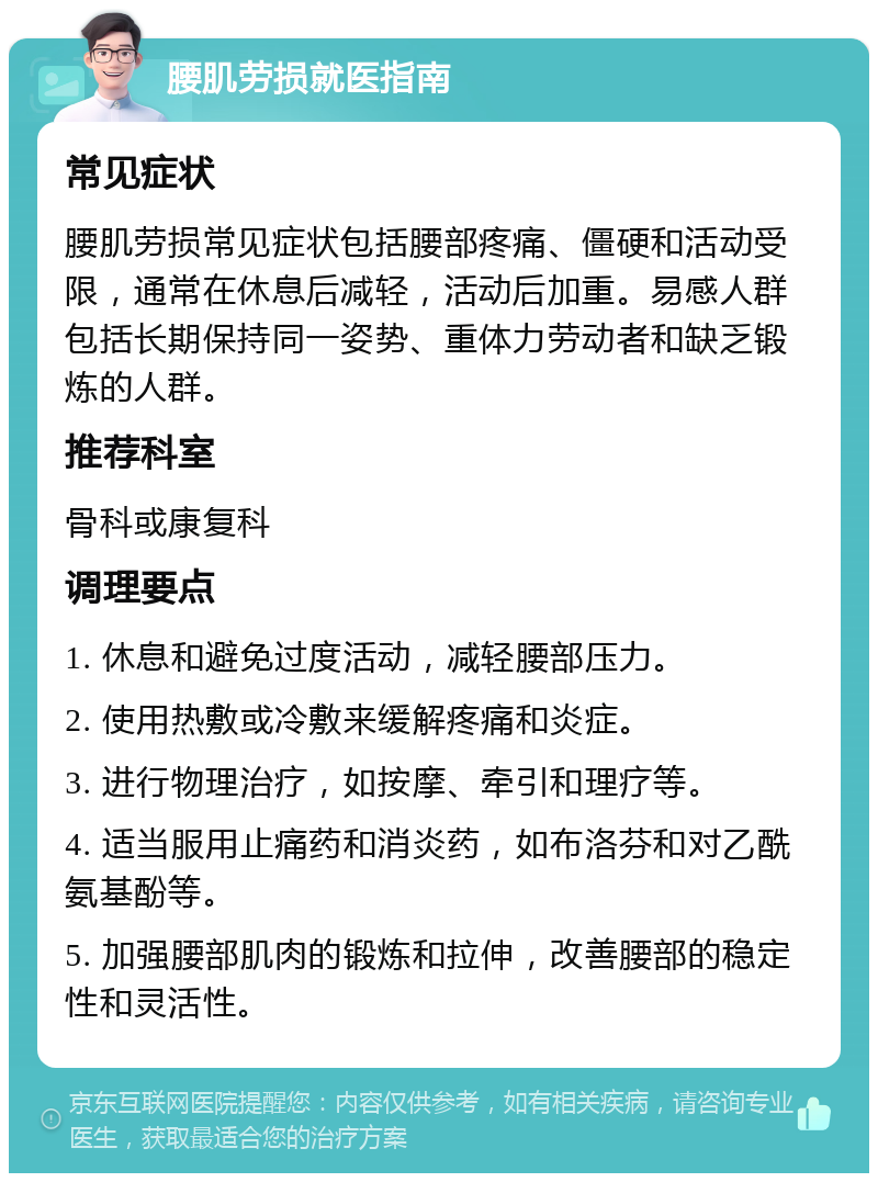 腰肌劳损就医指南 常见症状 腰肌劳损常见症状包括腰部疼痛、僵硬和活动受限，通常在休息后减轻，活动后加重。易感人群包括长期保持同一姿势、重体力劳动者和缺乏锻炼的人群。 推荐科室 骨科或康复科 调理要点 1. 休息和避免过度活动，减轻腰部压力。 2. 使用热敷或冷敷来缓解疼痛和炎症。 3. 进行物理治疗，如按摩、牵引和理疗等。 4. 适当服用止痛药和消炎药，如布洛芬和对乙酰氨基酚等。 5. 加强腰部肌肉的锻炼和拉伸，改善腰部的稳定性和灵活性。