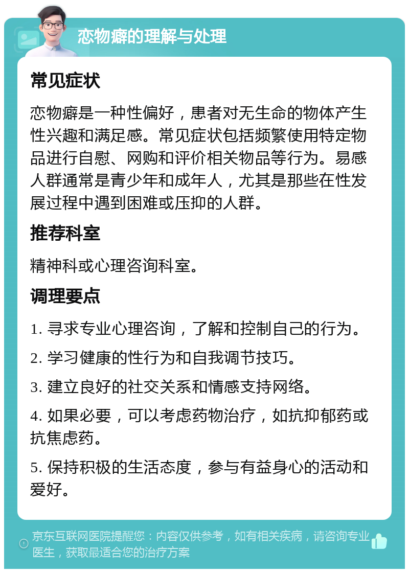 恋物癖的理解与处理 常见症状 恋物癖是一种性偏好，患者对无生命的物体产生性兴趣和满足感。常见症状包括频繁使用特定物品进行自慰、网购和评价相关物品等行为。易感人群通常是青少年和成年人，尤其是那些在性发展过程中遇到困难或压抑的人群。 推荐科室 精神科或心理咨询科室。 调理要点 1. 寻求专业心理咨询，了解和控制自己的行为。 2. 学习健康的性行为和自我调节技巧。 3. 建立良好的社交关系和情感支持网络。 4. 如果必要，可以考虑药物治疗，如抗抑郁药或抗焦虑药。 5. 保持积极的生活态度，参与有益身心的活动和爱好。