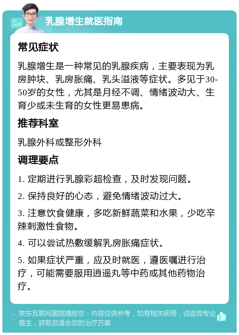 乳腺增生就医指南 常见症状 乳腺增生是一种常见的乳腺疾病，主要表现为乳房肿块、乳房胀痛、乳头溢液等症状。多见于30-50岁的女性，尤其是月经不调、情绪波动大、生育少或未生育的女性更易患病。 推荐科室 乳腺外科或整形外科 调理要点 1. 定期进行乳腺彩超检查，及时发现问题。 2. 保持良好的心态，避免情绪波动过大。 3. 注意饮食健康，多吃新鲜蔬菜和水果，少吃辛辣刺激性食物。 4. 可以尝试热敷缓解乳房胀痛症状。 5. 如果症状严重，应及时就医，遵医嘱进行治疗，可能需要服用逍遥丸等中药或其他药物治疗。