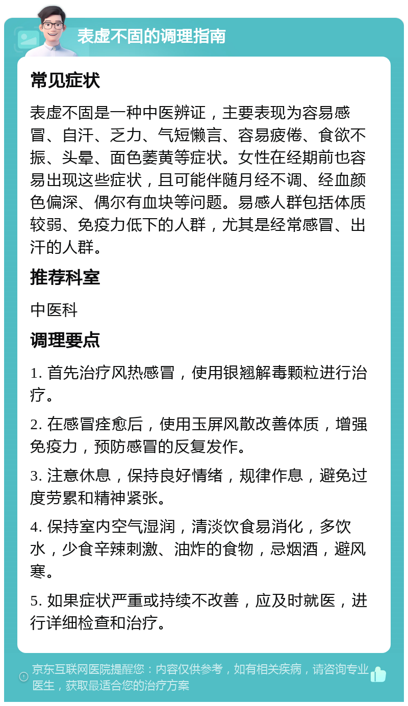 表虚不固的调理指南 常见症状 表虚不固是一种中医辨证，主要表现为容易感冒、自汗、乏力、气短懒言、容易疲倦、食欲不振、头晕、面色萎黄等症状。女性在经期前也容易出现这些症状，且可能伴随月经不调、经血颜色偏深、偶尔有血块等问题。易感人群包括体质较弱、免疫力低下的人群，尤其是经常感冒、出汗的人群。 推荐科室 中医科 调理要点 1. 首先治疗风热感冒，使用银翘解毒颗粒进行治疗。 2. 在感冒痊愈后，使用玉屏风散改善体质，增强免疫力，预防感冒的反复发作。 3. 注意休息，保持良好情绪，规律作息，避免过度劳累和精神紧张。 4. 保持室内空气湿润，清淡饮食易消化，多饮水，少食辛辣刺激、油炸的食物，忌烟酒，避风寒。 5. 如果症状严重或持续不改善，应及时就医，进行详细检查和治疗。