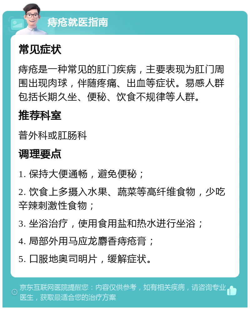 痔疮就医指南 常见症状 痔疮是一种常见的肛门疾病，主要表现为肛门周围出现肉球，伴随疼痛、出血等症状。易感人群包括长期久坐、便秘、饮食不规律等人群。 推荐科室 普外科或肛肠科 调理要点 1. 保持大便通畅，避免便秘； 2. 饮食上多摄入水果、蔬菜等高纤维食物，少吃辛辣刺激性食物； 3. 坐浴治疗，使用食用盐和热水进行坐浴； 4. 局部外用马应龙麝香痔疮膏； 5. 口服地奥司明片，缓解症状。