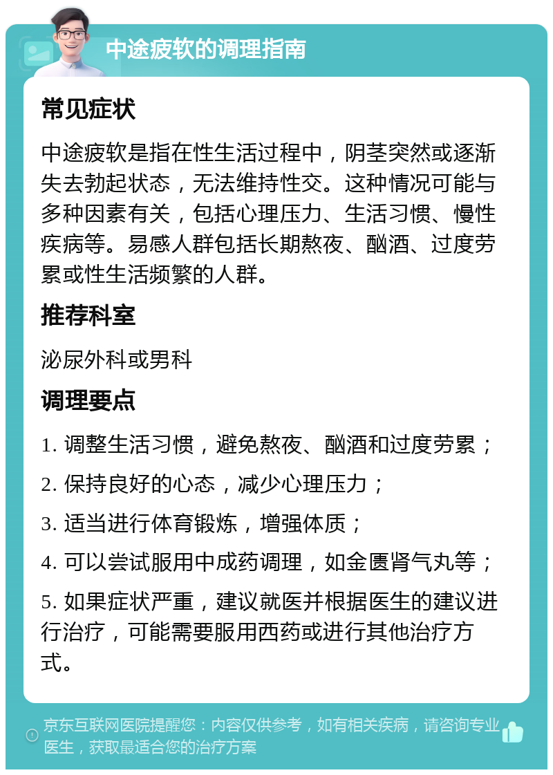 中途疲软的调理指南 常见症状 中途疲软是指在性生活过程中，阴茎突然或逐渐失去勃起状态，无法维持性交。这种情况可能与多种因素有关，包括心理压力、生活习惯、慢性疾病等。易感人群包括长期熬夜、酗酒、过度劳累或性生活频繁的人群。 推荐科室 泌尿外科或男科 调理要点 1. 调整生活习惯，避免熬夜、酗酒和过度劳累； 2. 保持良好的心态，减少心理压力； 3. 适当进行体育锻炼，增强体质； 4. 可以尝试服用中成药调理，如金匮肾气丸等； 5. 如果症状严重，建议就医并根据医生的建议进行治疗，可能需要服用西药或进行其他治疗方式。