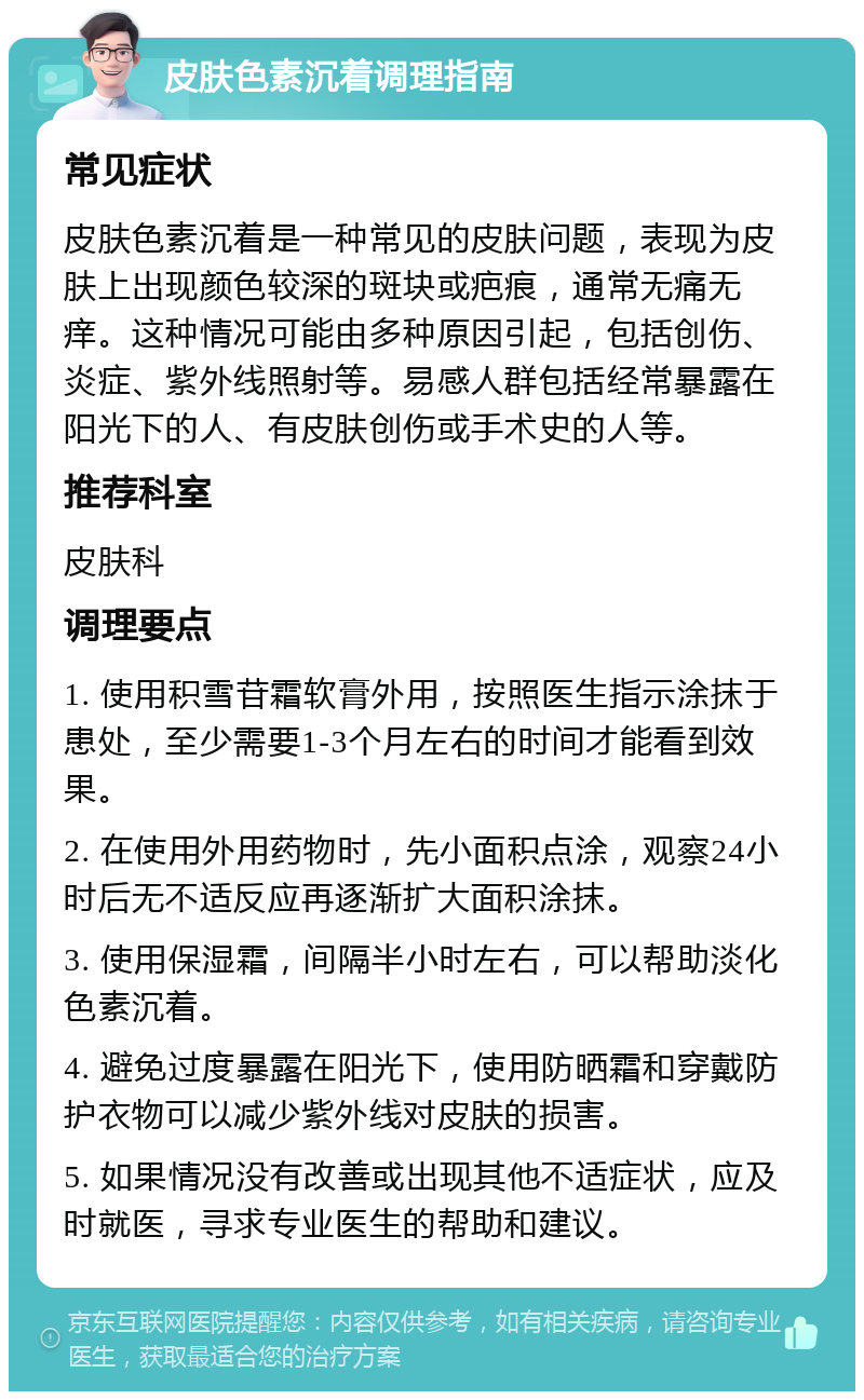 皮肤色素沉着调理指南 常见症状 皮肤色素沉着是一种常见的皮肤问题，表现为皮肤上出现颜色较深的斑块或疤痕，通常无痛无痒。这种情况可能由多种原因引起，包括创伤、炎症、紫外线照射等。易感人群包括经常暴露在阳光下的人、有皮肤创伤或手术史的人等。 推荐科室 皮肤科 调理要点 1. 使用积雪苷霜软膏外用，按照医生指示涂抹于患处，至少需要1-3个月左右的时间才能看到效果。 2. 在使用外用药物时，先小面积点涂，观察24小时后无不适反应再逐渐扩大面积涂抹。 3. 使用保湿霜，间隔半小时左右，可以帮助淡化色素沉着。 4. 避免过度暴露在阳光下，使用防晒霜和穿戴防护衣物可以减少紫外线对皮肤的损害。 5. 如果情况没有改善或出现其他不适症状，应及时就医，寻求专业医生的帮助和建议。