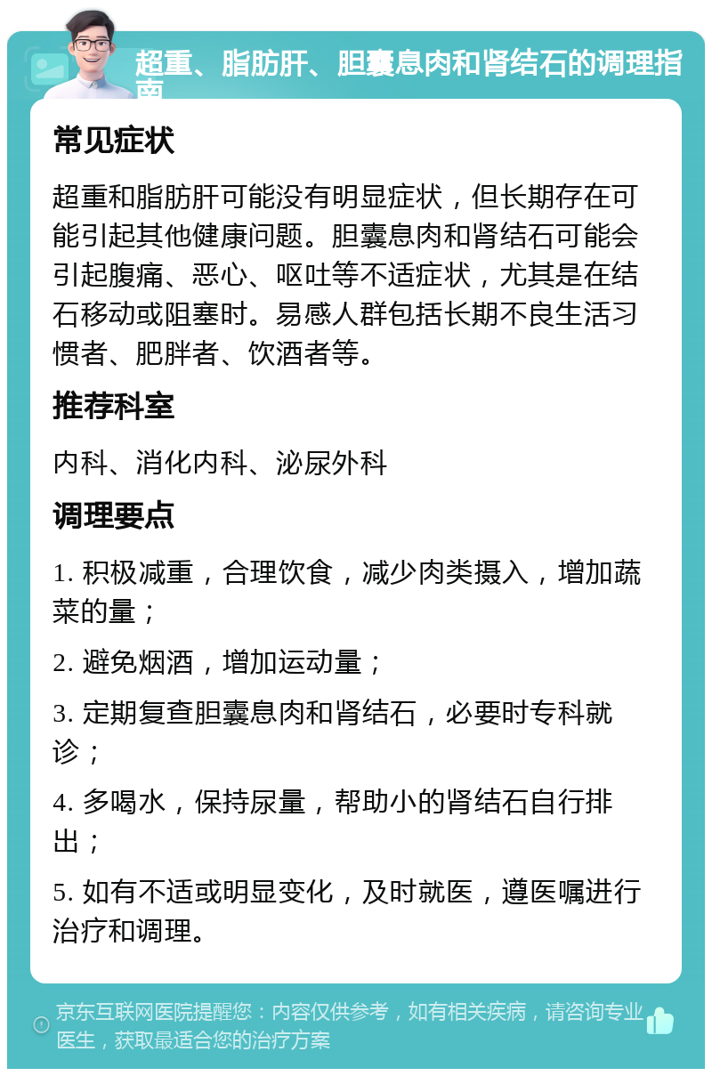 超重、脂肪肝、胆囊息肉和肾结石的调理指南 常见症状 超重和脂肪肝可能没有明显症状，但长期存在可能引起其他健康问题。胆囊息肉和肾结石可能会引起腹痛、恶心、呕吐等不适症状，尤其是在结石移动或阻塞时。易感人群包括长期不良生活习惯者、肥胖者、饮酒者等。 推荐科室 内科、消化内科、泌尿外科 调理要点 1. 积极减重，合理饮食，减少肉类摄入，增加蔬菜的量； 2. 避免烟酒，增加运动量； 3. 定期复查胆囊息肉和肾结石，必要时专科就诊； 4. 多喝水，保持尿量，帮助小的肾结石自行排出； 5. 如有不适或明显变化，及时就医，遵医嘱进行治疗和调理。