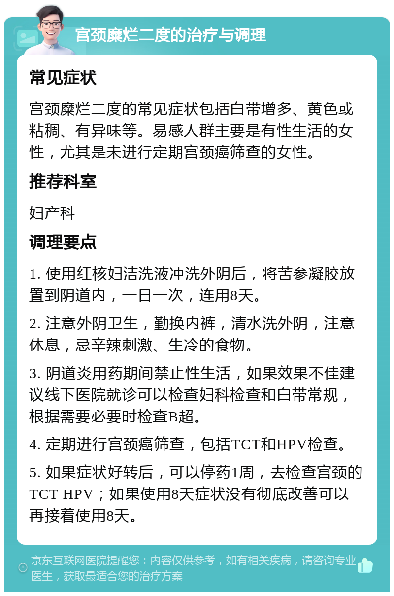 宫颈糜烂二度的治疗与调理 常见症状 宫颈糜烂二度的常见症状包括白带增多、黄色或粘稠、有异味等。易感人群主要是有性生活的女性，尤其是未进行定期宫颈癌筛查的女性。 推荐科室 妇产科 调理要点 1. 使用红核妇洁洗液冲洗外阴后，将苦参凝胶放置到阴道内，一日一次，连用8天。 2. 注意外阴卫生，勤换内裤，清水洗外阴，注意休息，忌辛辣刺激、生冷的食物。 3. 阴道炎用药期间禁止性生活，如果效果不佳建议线下医院就诊可以检查妇科检查和白带常规，根据需要必要时检查B超。 4. 定期进行宫颈癌筛查，包括TCT和HPV检查。 5. 如果症状好转后，可以停药1周，去检查宫颈的TCT HPV；如果使用8天症状没有彻底改善可以再接着使用8天。