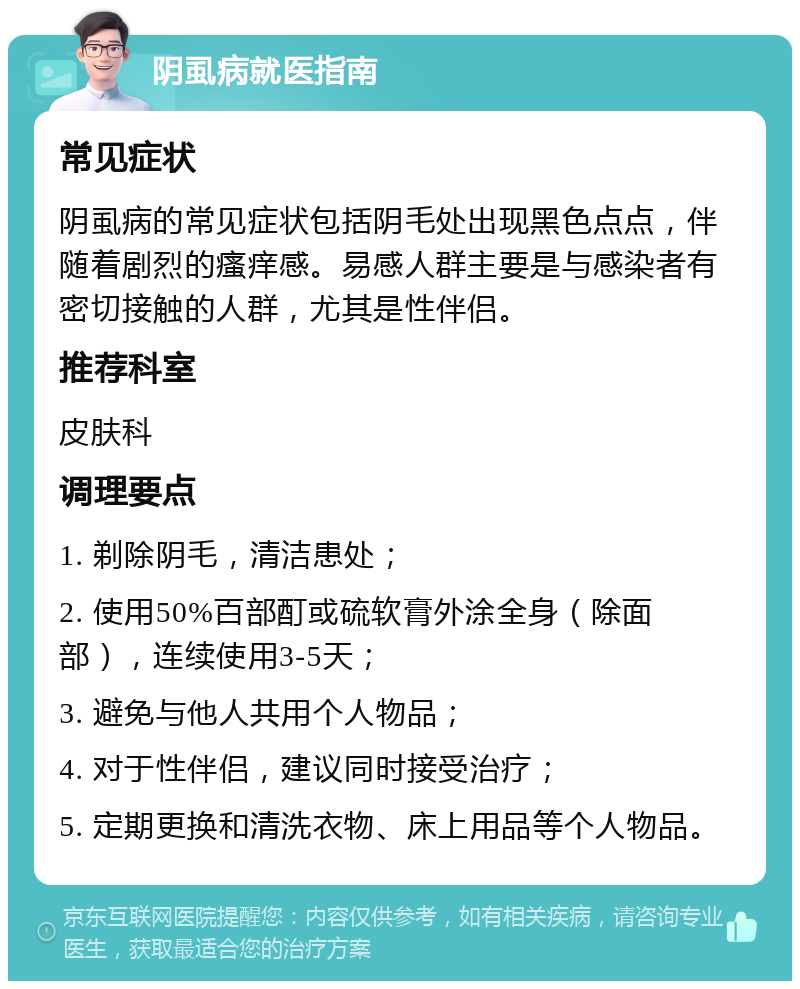 阴虱病就医指南 常见症状 阴虱病的常见症状包括阴毛处出现黑色点点，伴随着剧烈的瘙痒感。易感人群主要是与感染者有密切接触的人群，尤其是性伴侣。 推荐科室 皮肤科 调理要点 1. 剃除阴毛，清洁患处； 2. 使用50%百部酊或硫软膏外涂全身（除面部），连续使用3-5天； 3. 避免与他人共用个人物品； 4. 对于性伴侣，建议同时接受治疗； 5. 定期更换和清洗衣物、床上用品等个人物品。