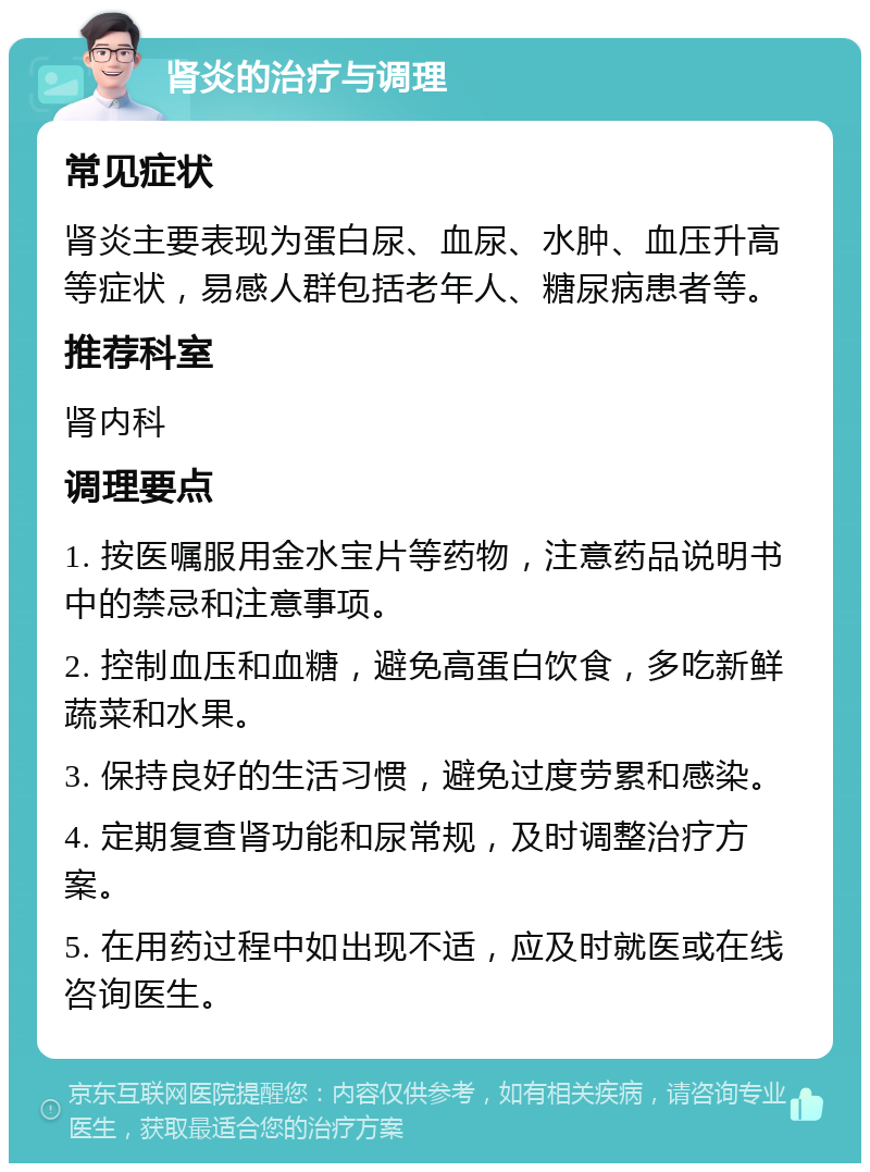 肾炎的治疗与调理 常见症状 肾炎主要表现为蛋白尿、血尿、水肿、血压升高等症状，易感人群包括老年人、糖尿病患者等。 推荐科室 肾内科 调理要点 1. 按医嘱服用金水宝片等药物，注意药品说明书中的禁忌和注意事项。 2. 控制血压和血糖，避免高蛋白饮食，多吃新鲜蔬菜和水果。 3. 保持良好的生活习惯，避免过度劳累和感染。 4. 定期复查肾功能和尿常规，及时调整治疗方案。 5. 在用药过程中如出现不适，应及时就医或在线咨询医生。