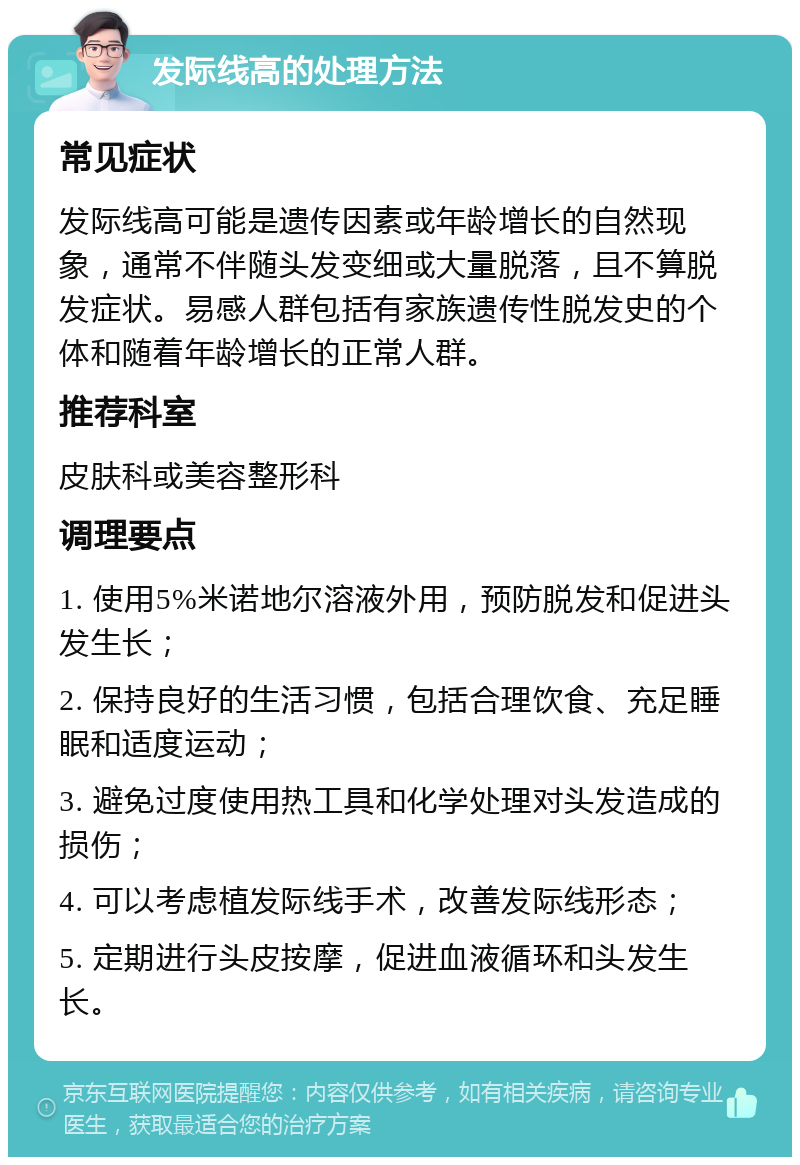 发际线高的处理方法 常见症状 发际线高可能是遗传因素或年龄增长的自然现象，通常不伴随头发变细或大量脱落，且不算脱发症状。易感人群包括有家族遗传性脱发史的个体和随着年龄增长的正常人群。 推荐科室 皮肤科或美容整形科 调理要点 1. 使用5%米诺地尔溶液外用，预防脱发和促进头发生长； 2. 保持良好的生活习惯，包括合理饮食、充足睡眠和适度运动； 3. 避免过度使用热工具和化学处理对头发造成的损伤； 4. 可以考虑植发际线手术，改善发际线形态； 5. 定期进行头皮按摩，促进血液循环和头发生长。