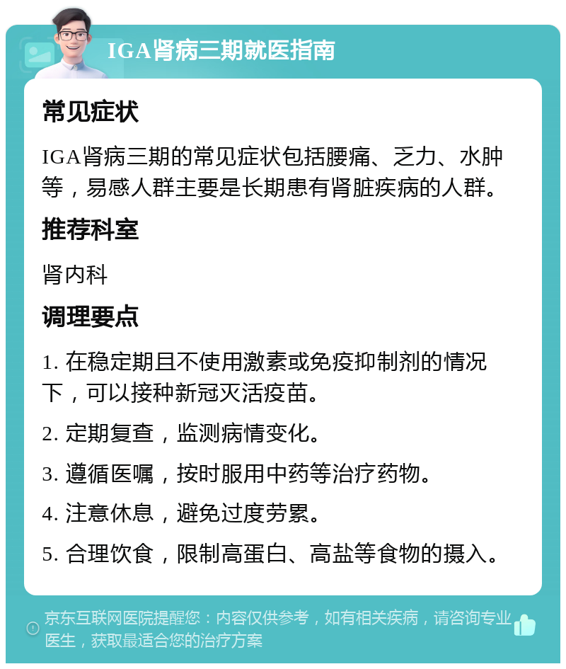 IGA肾病三期就医指南 常见症状 IGA肾病三期的常见症状包括腰痛、乏力、水肿等，易感人群主要是长期患有肾脏疾病的人群。 推荐科室 肾内科 调理要点 1. 在稳定期且不使用激素或免疫抑制剂的情况下，可以接种新冠灭活疫苗。 2. 定期复查，监测病情变化。 3. 遵循医嘱，按时服用中药等治疗药物。 4. 注意休息，避免过度劳累。 5. 合理饮食，限制高蛋白、高盐等食物的摄入。