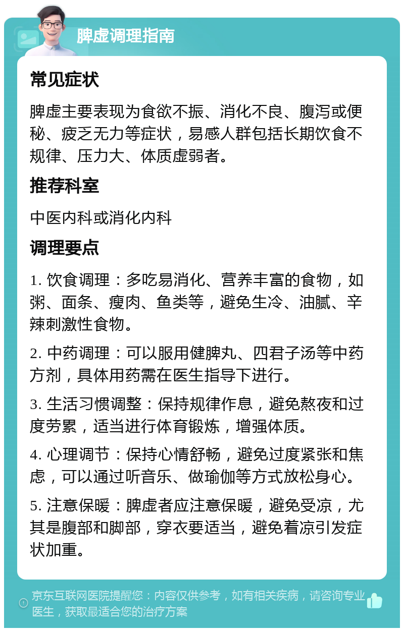 脾虚调理指南 常见症状 脾虚主要表现为食欲不振、消化不良、腹泻或便秘、疲乏无力等症状，易感人群包括长期饮食不规律、压力大、体质虚弱者。 推荐科室 中医内科或消化内科 调理要点 1. 饮食调理：多吃易消化、营养丰富的食物，如粥、面条、瘦肉、鱼类等，避免生冷、油腻、辛辣刺激性食物。 2. 中药调理：可以服用健脾丸、四君子汤等中药方剂，具体用药需在医生指导下进行。 3. 生活习惯调整：保持规律作息，避免熬夜和过度劳累，适当进行体育锻炼，增强体质。 4. 心理调节：保持心情舒畅，避免过度紧张和焦虑，可以通过听音乐、做瑜伽等方式放松身心。 5. 注意保暖：脾虚者应注意保暖，避免受凉，尤其是腹部和脚部，穿衣要适当，避免着凉引发症状加重。