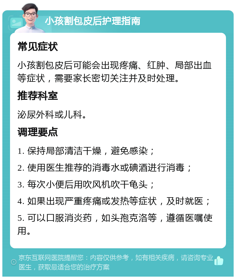 小孩割包皮后护理指南 常见症状 小孩割包皮后可能会出现疼痛、红肿、局部出血等症状，需要家长密切关注并及时处理。 推荐科室 泌尿外科或儿科。 调理要点 1. 保持局部清洁干燥，避免感染； 2. 使用医生推荐的消毒水或碘酒进行消毒； 3. 每次小便后用吹风机吹干龟头； 4. 如果出现严重疼痛或发热等症状，及时就医； 5. 可以口服消炎药，如头孢克洛等，遵循医嘱使用。