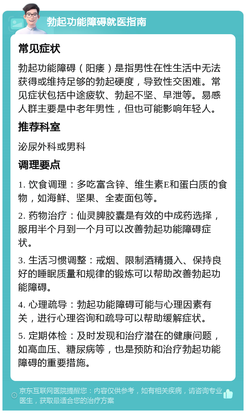 勃起功能障碍就医指南 常见症状 勃起功能障碍（阳痿）是指男性在性生活中无法获得或维持足够的勃起硬度，导致性交困难。常见症状包括中途疲软、勃起不坚、早泄等。易感人群主要是中老年男性，但也可能影响年轻人。 推荐科室 泌尿外科或男科 调理要点 1. 饮食调理：多吃富含锌、维生素E和蛋白质的食物，如海鲜、坚果、全麦面包等。 2. 药物治疗：仙灵脾胶囊是有效的中成药选择，服用半个月到一个月可以改善勃起功能障碍症状。 3. 生活习惯调整：戒烟、限制酒精摄入、保持良好的睡眠质量和规律的锻炼可以帮助改善勃起功能障碍。 4. 心理疏导：勃起功能障碍可能与心理因素有关，进行心理咨询和疏导可以帮助缓解症状。 5. 定期体检：及时发现和治疗潜在的健康问题，如高血压、糖尿病等，也是预防和治疗勃起功能障碍的重要措施。