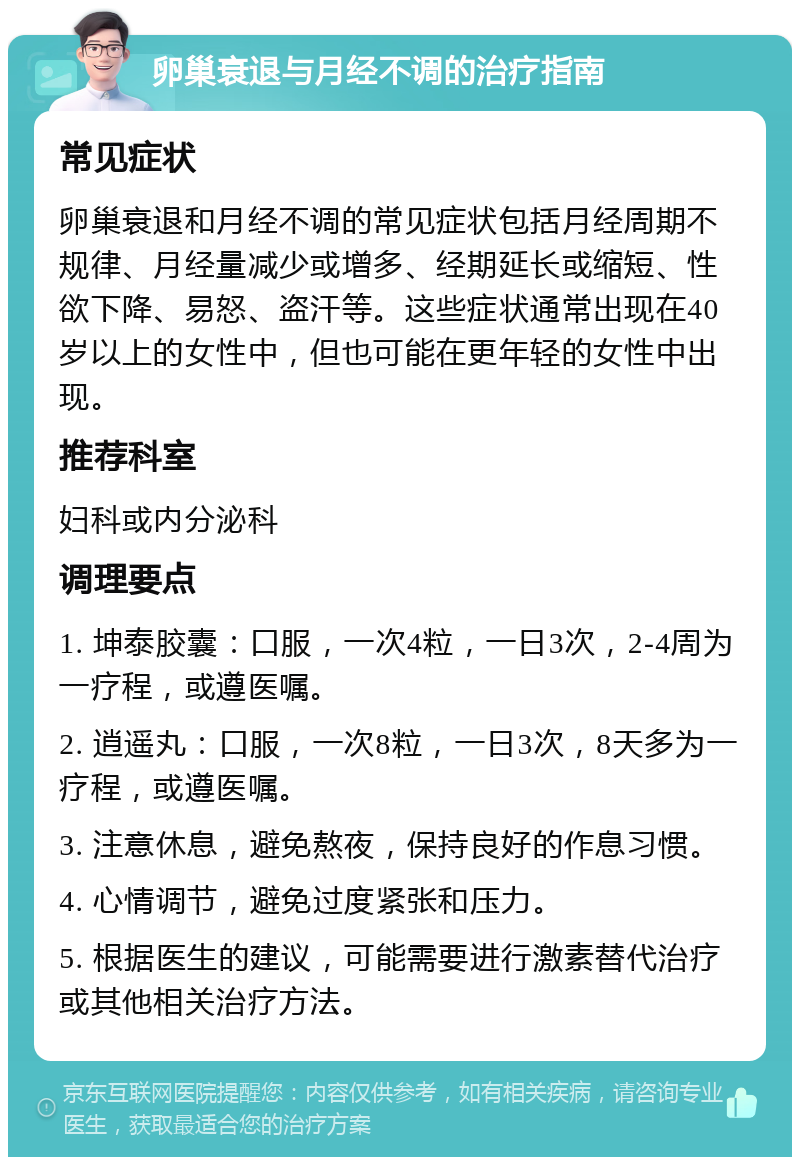 卵巢衰退与月经不调的治疗指南 常见症状 卵巢衰退和月经不调的常见症状包括月经周期不规律、月经量减少或增多、经期延长或缩短、性欲下降、易怒、盗汗等。这些症状通常出现在40岁以上的女性中，但也可能在更年轻的女性中出现。 推荐科室 妇科或内分泌科 调理要点 1. 坤泰胶囊：口服，一次4粒，一日3次，2-4周为一疗程，或遵医嘱。 2. 逍遥丸：口服，一次8粒，一日3次，8天多为一疗程，或遵医嘱。 3. 注意休息，避免熬夜，保持良好的作息习惯。 4. 心情调节，避免过度紧张和压力。 5. 根据医生的建议，可能需要进行激素替代治疗或其他相关治疗方法。