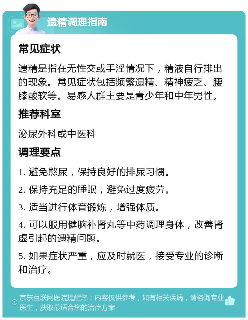 遗精调理指南 常见症状 遗精是指在无性交或手淫情况下，精液自行排出的现象。常见症状包括频繁遗精、精神疲乏、腰膝酸软等。易感人群主要是青少年和中年男性。 推荐科室 泌尿外科或中医科 调理要点 1. 避免憋尿，保持良好的排尿习惯。 2. 保持充足的睡眠，避免过度疲劳。 3. 适当进行体育锻炼，增强体质。 4. 可以服用健脑补肾丸等中药调理身体，改善肾虚引起的遗精问题。 5. 如果症状严重，应及时就医，接受专业的诊断和治疗。