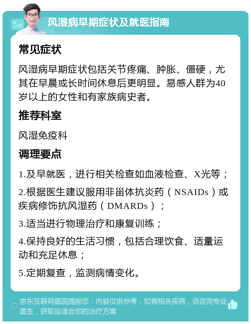 风湿病早期症状及就医指南 常见症状 风湿病早期症状包括关节疼痛、肿胀、僵硬，尤其在早晨或长时间休息后更明显。易感人群为40岁以上的女性和有家族病史者。 推荐科室 风湿免疫科 调理要点 1.及早就医，进行相关检查如血液检查、X光等； 2.根据医生建议服用非甾体抗炎药（NSAIDs）或疾病修饰抗风湿药（DMARDs）； 3.适当进行物理治疗和康复训练； 4.保持良好的生活习惯，包括合理饮食、适量运动和充足休息； 5.定期复查，监测病情变化。