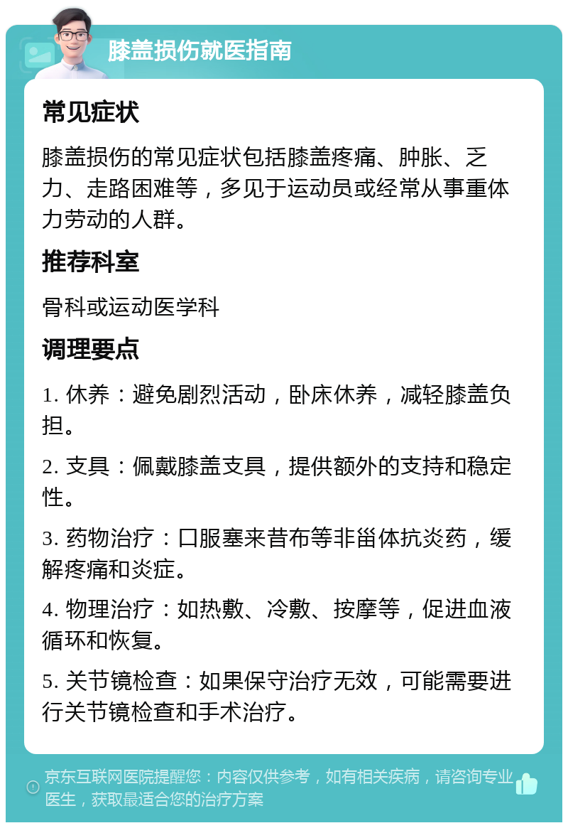 膝盖损伤就医指南 常见症状 膝盖损伤的常见症状包括膝盖疼痛、肿胀、乏力、走路困难等，多见于运动员或经常从事重体力劳动的人群。 推荐科室 骨科或运动医学科 调理要点 1. 休养：避免剧烈活动，卧床休养，减轻膝盖负担。 2. 支具：佩戴膝盖支具，提供额外的支持和稳定性。 3. 药物治疗：口服塞来昔布等非甾体抗炎药，缓解疼痛和炎症。 4. 物理治疗：如热敷、冷敷、按摩等，促进血液循环和恢复。 5. 关节镜检查：如果保守治疗无效，可能需要进行关节镜检查和手术治疗。