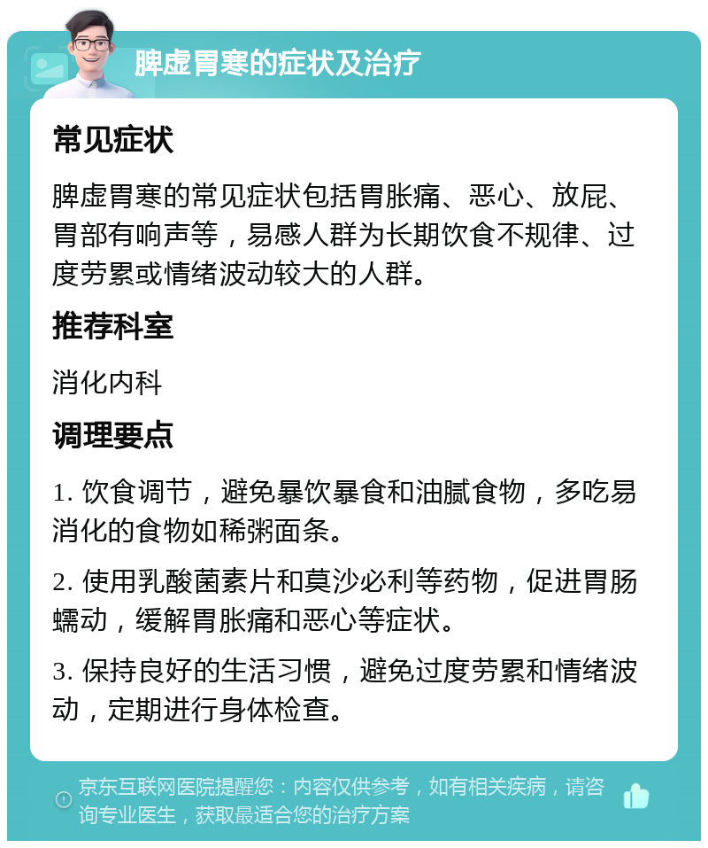 脾虚胃寒的症状及治疗 常见症状 脾虚胃寒的常见症状包括胃胀痛、恶心、放屁、胃部有响声等，易感人群为长期饮食不规律、过度劳累或情绪波动较大的人群。 推荐科室 消化内科 调理要点 1. 饮食调节，避免暴饮暴食和油腻食物，多吃易消化的食物如稀粥面条。 2. 使用乳酸菌素片和莫沙必利等药物，促进胃肠蠕动，缓解胃胀痛和恶心等症状。 3. 保持良好的生活习惯，避免过度劳累和情绪波动，定期进行身体检查。