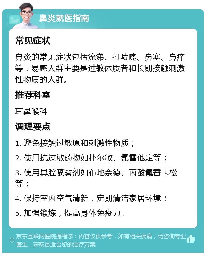 鼻炎就医指南 常见症状 鼻炎的常见症状包括流涕、打喷嚏、鼻塞、鼻痒等，易感人群主要是过敏体质者和长期接触刺激性物质的人群。 推荐科室 耳鼻喉科 调理要点 1. 避免接触过敏原和刺激性物质； 2. 使用抗过敏药物如扑尔敏、氯雷他定等； 3. 使用鼻腔喷雾剂如布地奈德、丙酸氟替卡松等； 4. 保持室内空气清新，定期清洁家居环境； 5. 加强锻炼，提高身体免疫力。