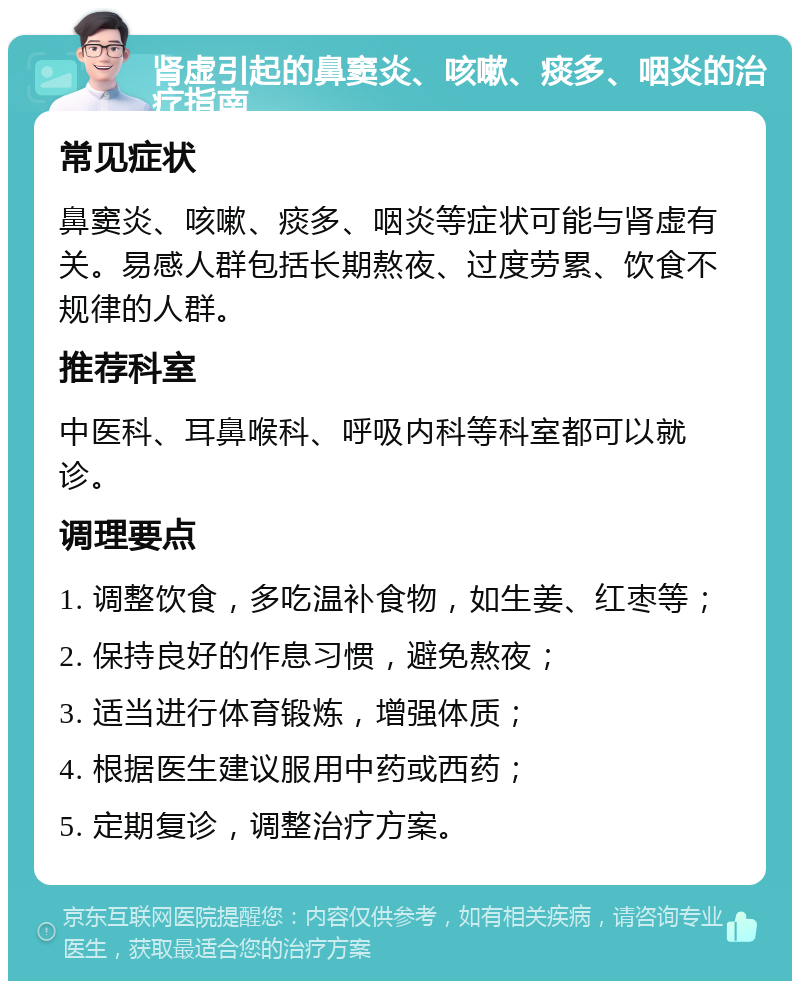 肾虚引起的鼻窦炎、咳嗽、痰多、咽炎的治疗指南 常见症状 鼻窦炎、咳嗽、痰多、咽炎等症状可能与肾虚有关。易感人群包括长期熬夜、过度劳累、饮食不规律的人群。 推荐科室 中医科、耳鼻喉科、呼吸内科等科室都可以就诊。 调理要点 1. 调整饮食，多吃温补食物，如生姜、红枣等； 2. 保持良好的作息习惯，避免熬夜； 3. 适当进行体育锻炼，增强体质； 4. 根据医生建议服用中药或西药； 5. 定期复诊，调整治疗方案。