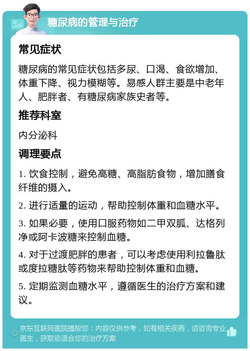 糖尿病的管理与治疗 常见症状 糖尿病的常见症状包括多尿、口渴、食欲增加、体重下降、视力模糊等。易感人群主要是中老年人、肥胖者、有糖尿病家族史者等。 推荐科室 内分泌科 调理要点 1. 饮食控制，避免高糖、高脂肪食物，增加膳食纤维的摄入。 2. 进行适量的运动，帮助控制体重和血糖水平。 3. 如果必要，使用口服药物如二甲双胍、达格列净或阿卡波糖来控制血糖。 4. 对于过渡肥胖的患者，可以考虑使用利拉鲁肽或度拉糖肽等药物来帮助控制体重和血糖。 5. 定期监测血糖水平，遵循医生的治疗方案和建议。