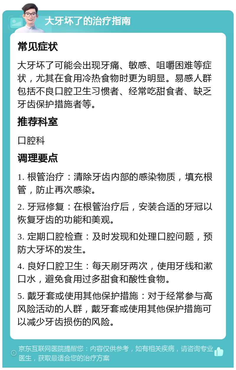 大牙坏了的治疗指南 常见症状 大牙坏了可能会出现牙痛、敏感、咀嚼困难等症状，尤其在食用冷热食物时更为明显。易感人群包括不良口腔卫生习惯者、经常吃甜食者、缺乏牙齿保护措施者等。 推荐科室 口腔科 调理要点 1. 根管治疗：清除牙齿内部的感染物质，填充根管，防止再次感染。 2. 牙冠修复：在根管治疗后，安装合适的牙冠以恢复牙齿的功能和美观。 3. 定期口腔检查：及时发现和处理口腔问题，预防大牙坏的发生。 4. 良好口腔卫生：每天刷牙两次，使用牙线和漱口水，避免食用过多甜食和酸性食物。 5. 戴牙套或使用其他保护措施：对于经常参与高风险活动的人群，戴牙套或使用其他保护措施可以减少牙齿损伤的风险。