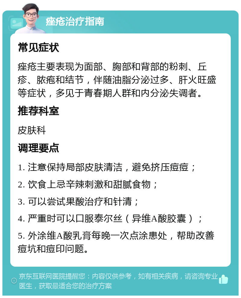 痤疮治疗指南 常见症状 痤疮主要表现为面部、胸部和背部的粉刺、丘疹、脓疱和结节，伴随油脂分泌过多、肝火旺盛等症状，多见于青春期人群和内分泌失调者。 推荐科室 皮肤科 调理要点 1. 注意保持局部皮肤清洁，避免挤压痘痘； 2. 饮食上忌辛辣刺激和甜腻食物； 3. 可以尝试果酸治疗和针清； 4. 严重时可以口服泰尔丝（异维A酸胶囊）； 5. 外涂维A酸乳膏每晚一次点涂患处，帮助改善痘坑和痘印问题。