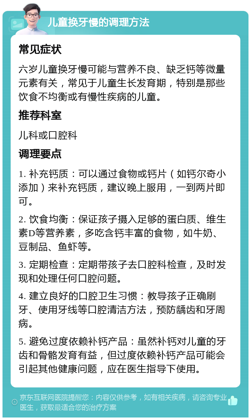 儿童换牙慢的调理方法 常见症状 六岁儿童换牙慢可能与营养不良、缺乏钙等微量元素有关，常见于儿童生长发育期，特别是那些饮食不均衡或有慢性疾病的儿童。 推荐科室 儿科或口腔科 调理要点 1. 补充钙质：可以通过食物或钙片（如钙尔奇小添加）来补充钙质，建议晚上服用，一到两片即可。 2. 饮食均衡：保证孩子摄入足够的蛋白质、维生素D等营养素，多吃含钙丰富的食物，如牛奶、豆制品、鱼虾等。 3. 定期检查：定期带孩子去口腔科检查，及时发现和处理任何口腔问题。 4. 建立良好的口腔卫生习惯：教导孩子正确刷牙、使用牙线等口腔清洁方法，预防龋齿和牙周病。 5. 避免过度依赖补钙产品：虽然补钙对儿童的牙齿和骨骼发育有益，但过度依赖补钙产品可能会引起其他健康问题，应在医生指导下使用。