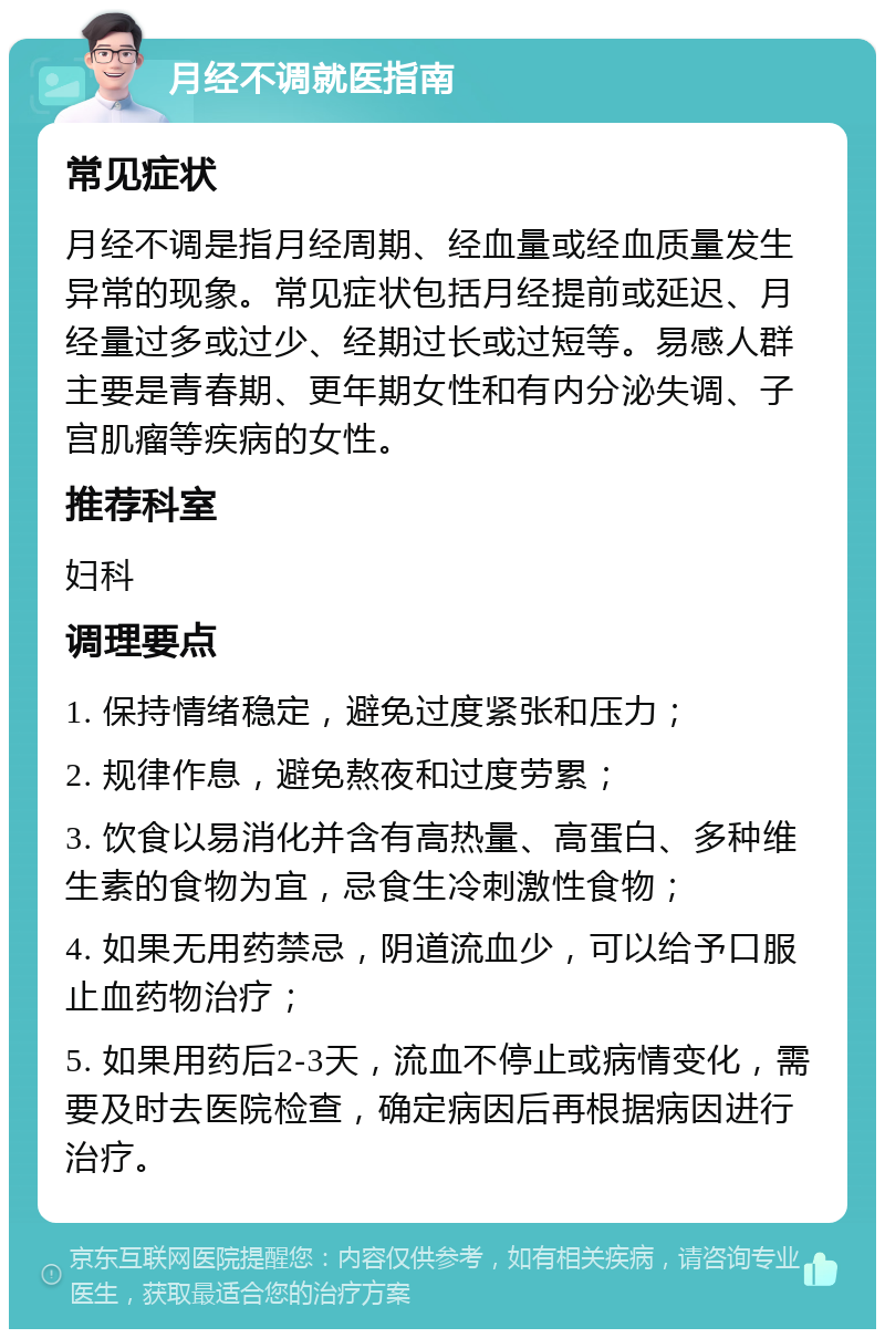 月经不调就医指南 常见症状 月经不调是指月经周期、经血量或经血质量发生异常的现象。常见症状包括月经提前或延迟、月经量过多或过少、经期过长或过短等。易感人群主要是青春期、更年期女性和有内分泌失调、子宫肌瘤等疾病的女性。 推荐科室 妇科 调理要点 1. 保持情绪稳定，避免过度紧张和压力； 2. 规律作息，避免熬夜和过度劳累； 3. 饮食以易消化并含有高热量、高蛋白、多种维生素的食物为宜，忌食生冷刺激性食物； 4. 如果无用药禁忌，阴道流血少，可以给予口服止血药物治疗； 5. 如果用药后2-3天，流血不停止或病情变化，需要及时去医院检查，确定病因后再根据病因进行治疗。